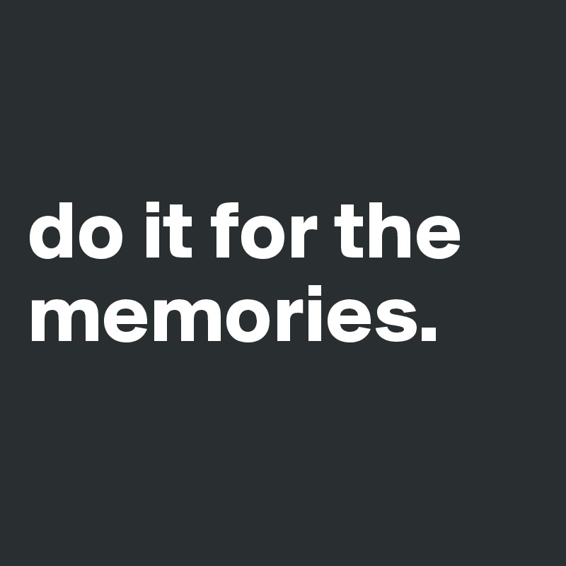 

do it for the memories.

