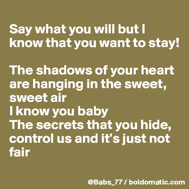 
Say what you will but I know that you want to stay!

The shadows of your heart are hanging in the sweet, sweet air
I know you baby
The secrets that you hide, control us and it's just not fair
