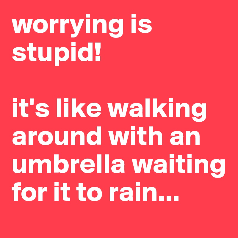 worrying is stupid! 

it's like walking around with an umbrella waiting for it to rain...