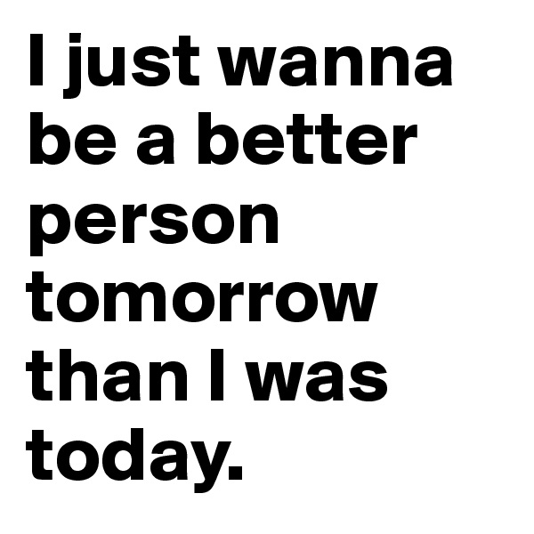 I just wanna be a better person tomorrow than I was today.