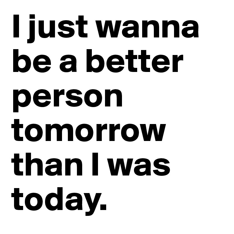 I just wanna be a better person tomorrow than I was today.