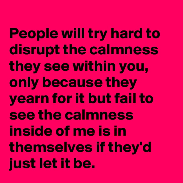 
People will try hard to disrupt the calmness they see within you, only because they yearn for it but fail to see the calmness inside of me is in themselves if they'd just let it be.