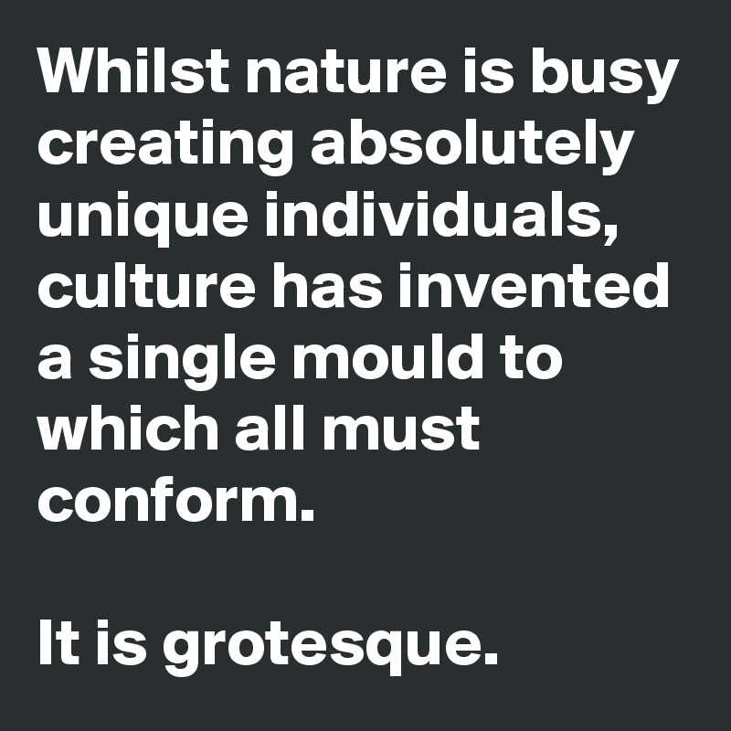 Whilst nature is busy creating absolutely unique individuals, culture has invented a single mould to which all must conform.

It is grotesque.