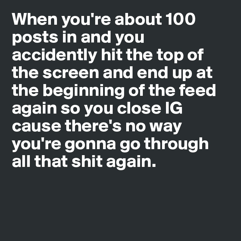 When you're about 100 posts in and you accidently hit the top of the screen and end up at the beginning of the feed again so you close IG cause there's no way you're gonna go through all that shit again. 


