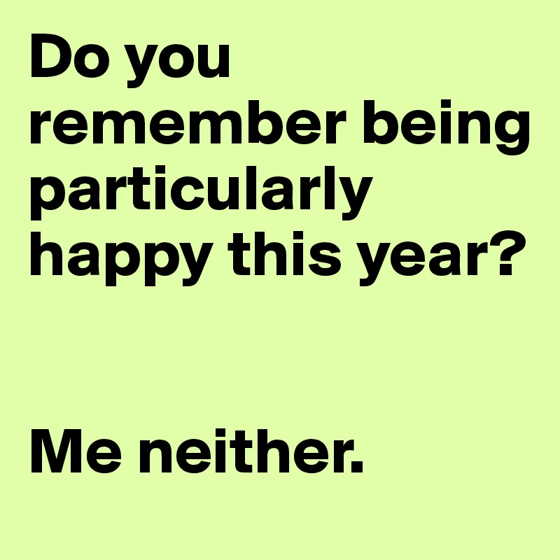 Do you remember being particularly happy this year?


Me neither.