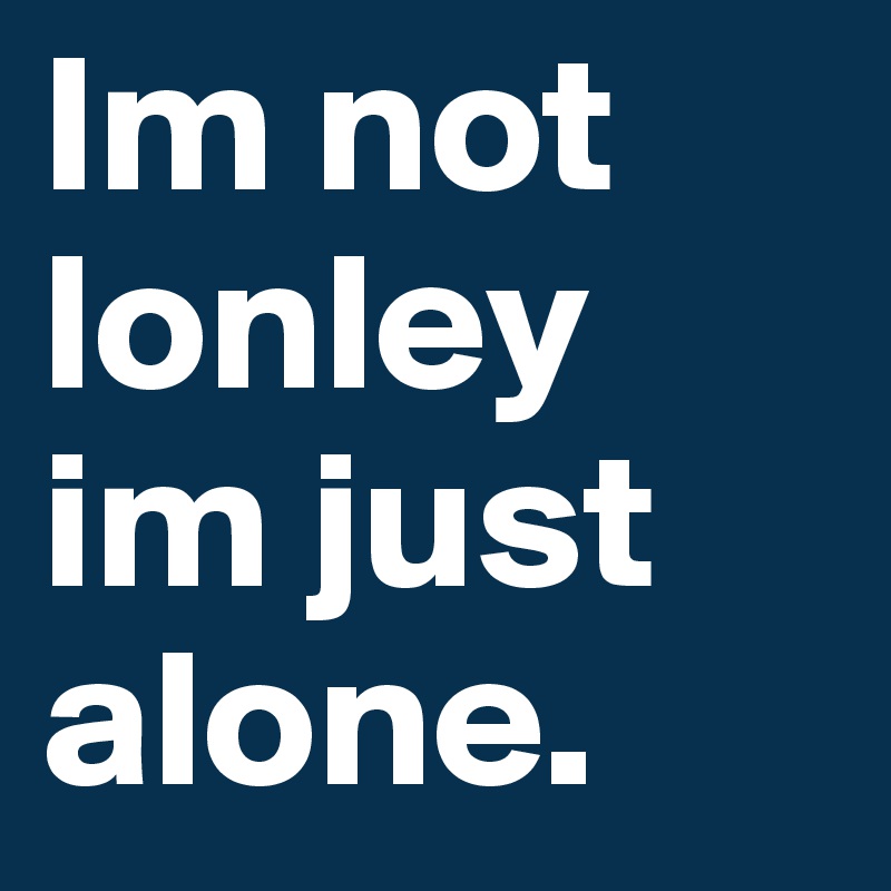Im not lonley im just alone.
