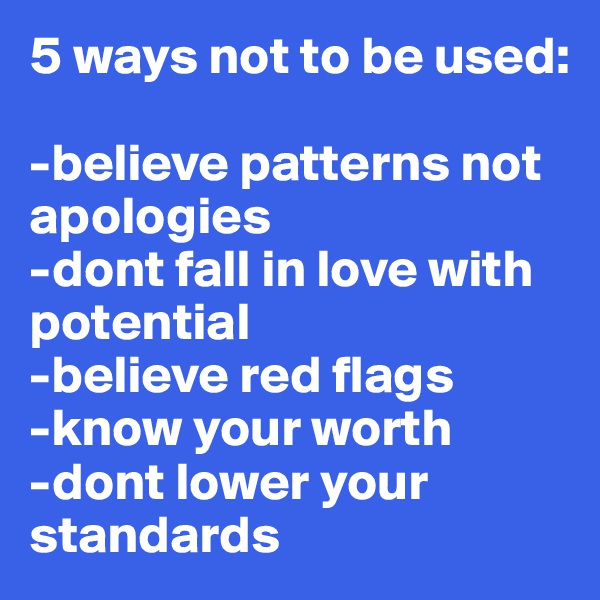 5 ways not to be used:

-believe patterns not apologies 
-dont fall in love with potential
-believe red flags
-know your worth
-dont lower your standards