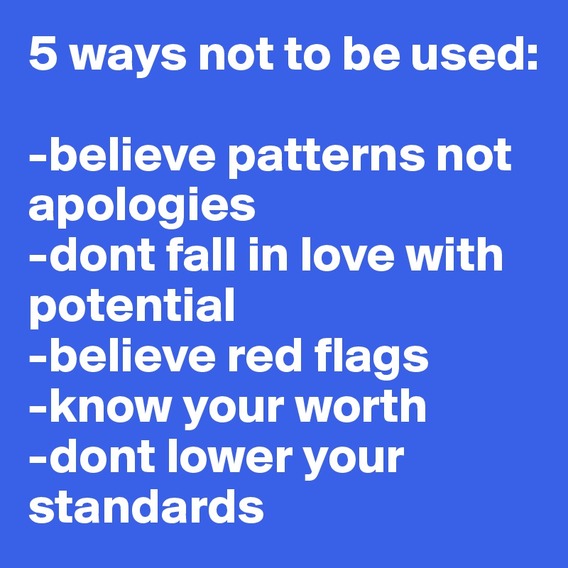 5 ways not to be used:

-believe patterns not apologies 
-dont fall in love with potential
-believe red flags
-know your worth
-dont lower your standards