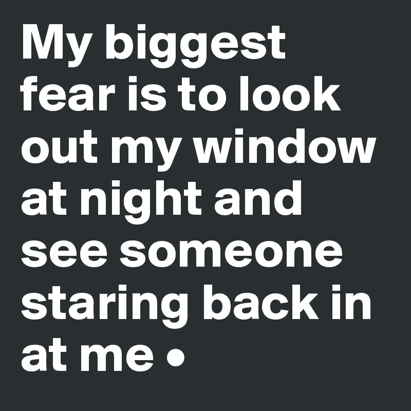 My biggest fear is to look out my window at night and see someone staring back in at me •