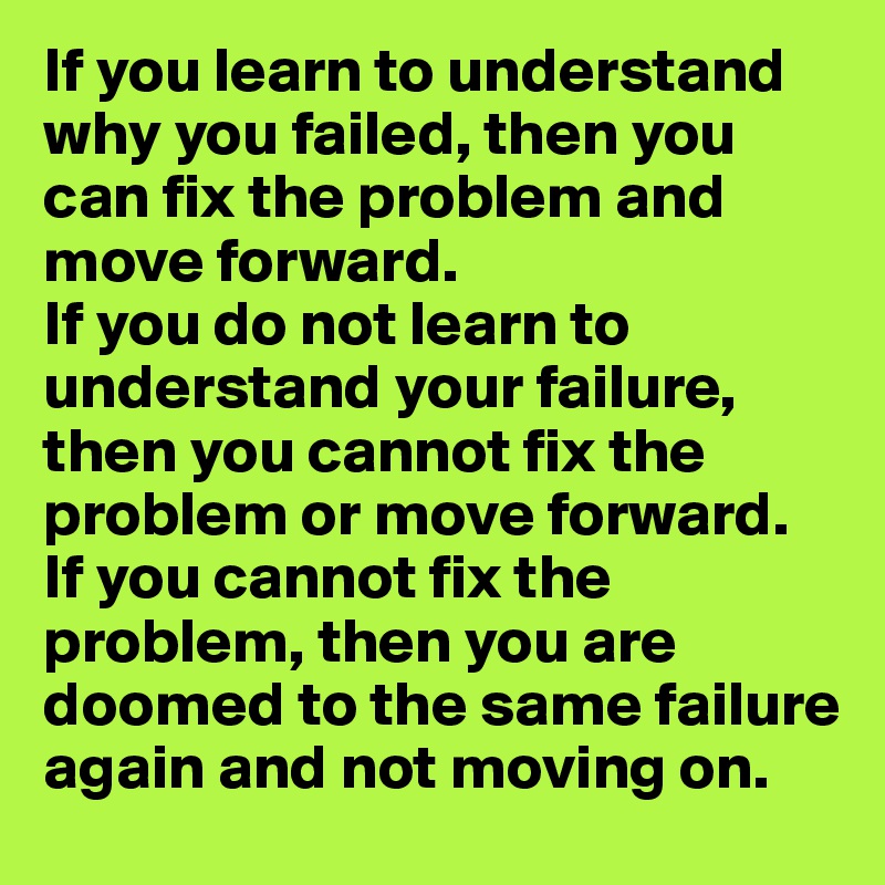 If you learn to understand why you failed, then you can fix the problem and move forward. 
If you do not learn to understand your failure, then you cannot fix the problem or move forward. 
If you cannot fix the problem, then you are doomed to the same failure again and not moving on. 