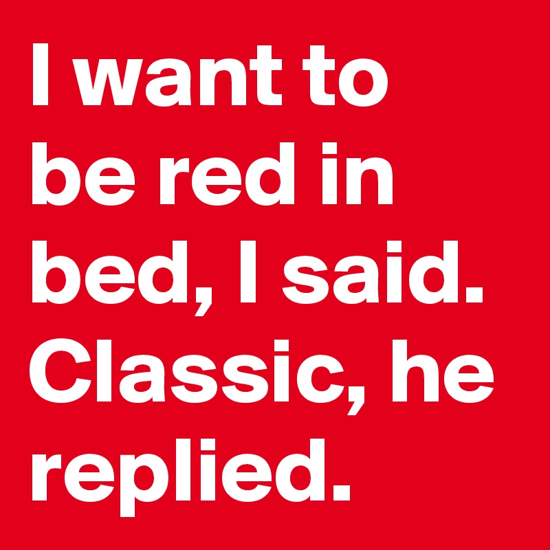 I want to be red in bed, I said. Classic, he replied.