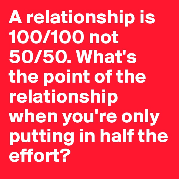 A relationship is 100/100 not 50/50. What's the point of the relationship when you're only putting in half the effort?