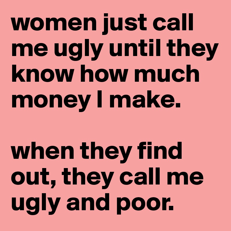 women just call me ugly until they know how much money I make. 

when they find  out, they call me ugly and poor. 