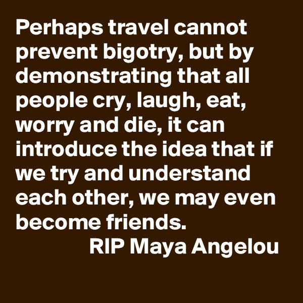 Perhaps travel cannot prevent bigotry, but by demonstrating that all people cry, laugh, eat, worry and die, it can introduce the idea that if we try and understand each other, we may even become friends.  
                RIP Maya Angelou