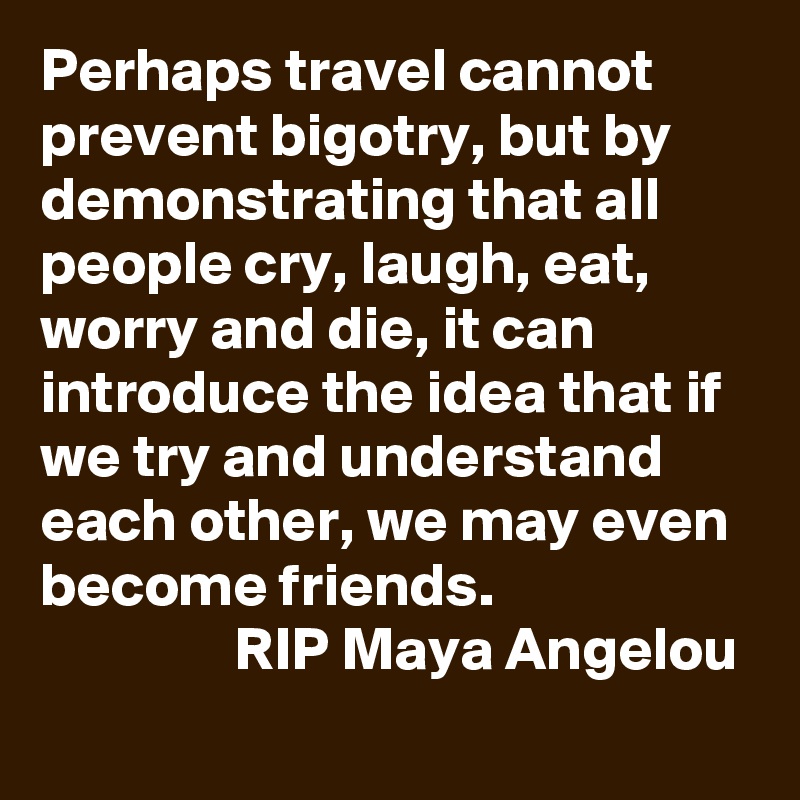 Perhaps travel cannot prevent bigotry, but by demonstrating that all people cry, laugh, eat, worry and die, it can introduce the idea that if we try and understand each other, we may even become friends.  
                RIP Maya Angelou