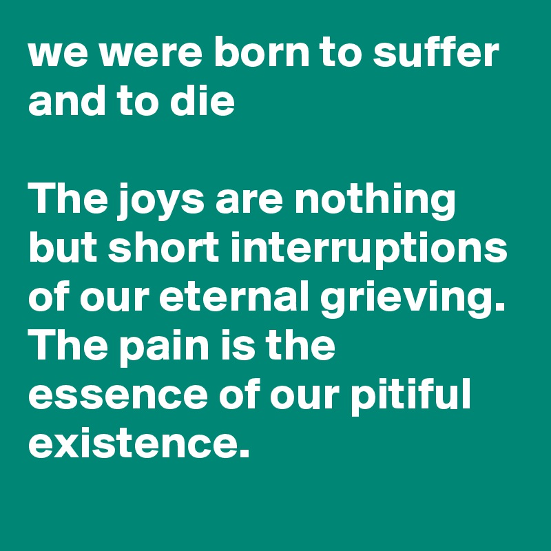 we were born to suffer and to die

The joys are nothing but short interruptions of our eternal grieving. 
The pain is the essence of our pitiful existence. 