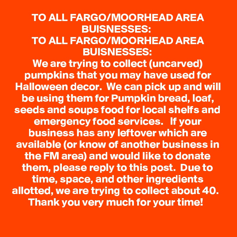 TO ALL FARGO/MOORHEAD AREA BUISNESSES: 
TO ALL FARGO/MOORHEAD AREA BUISNESSES:
We are trying to collect (uncarved) pumpkins that you may have used for Halloween decor.  We can pick up and will be using them for Pumpkin bread, loaf, seeds and soups food for local shelfs and emergency food services.   If your business has any leftover which are available (or know of another business in the FM area) and would like to donate them, please reply to this post.  Due to time, space, and other ingredients allotted, we are trying to collect about 40.   Thank you very much for your time!  
