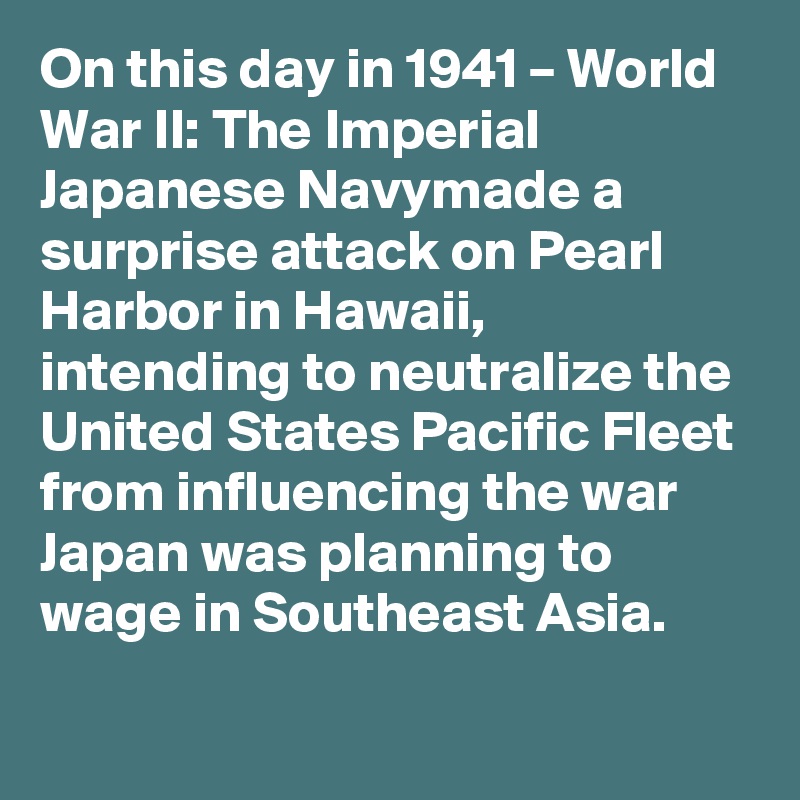 On this day in 1941 – World War II: The Imperial Japanese Navymade a surprise attack on Pearl Harbor in Hawaii, intending to neutralize the United States Pacific Fleet from influencing the war Japan was planning to wage in Southeast Asia.