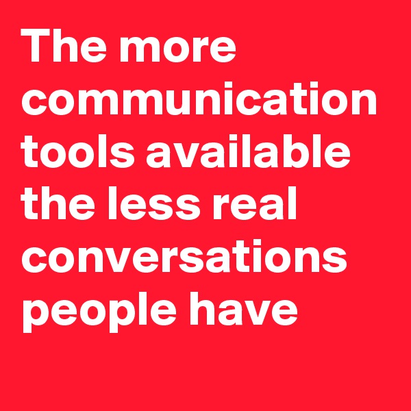 The more communication tools available the less real conversations people have