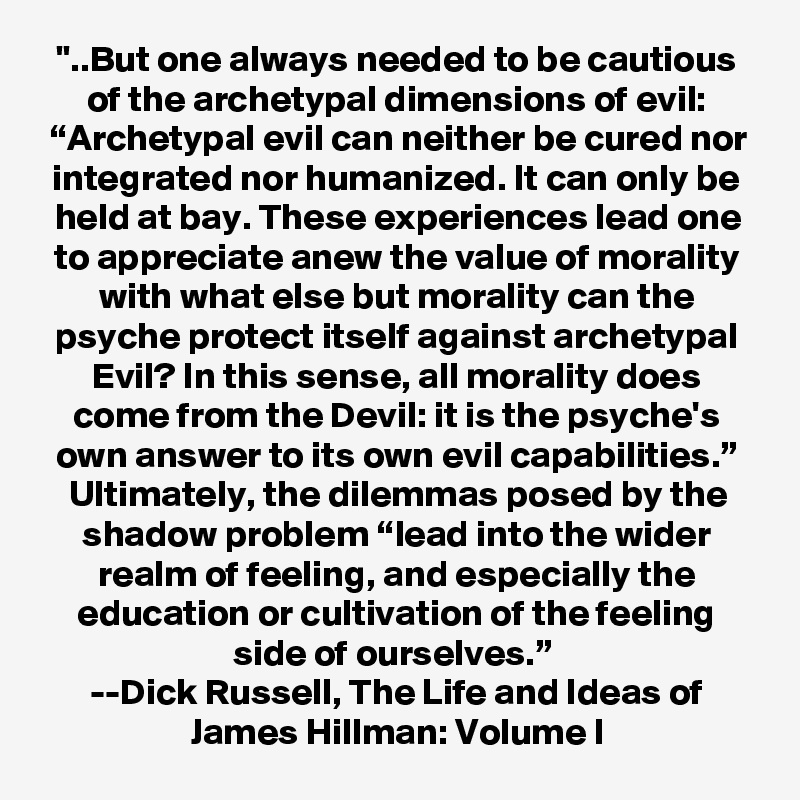 "..But one always needed to be cautious of the archetypal dimensions of evil: “Archetypal evil can neither be cured nor integrated nor humanized. It can only be held at bay. These experiences lead one to appreciate anew the value of morality with what else but morality can the psyche protect itself against archetypal Evil? In this sense, all morality does come from the Devil: it is the psyche's own answer to its own evil capabilities.” Ultimately, the dilemmas posed by the shadow problem “lead into the wider realm of feeling, and especially the education or cultivation of the feeling side of ourselves.” 
--Dick Russell, The Life and Ideas of James Hillman: Volume I