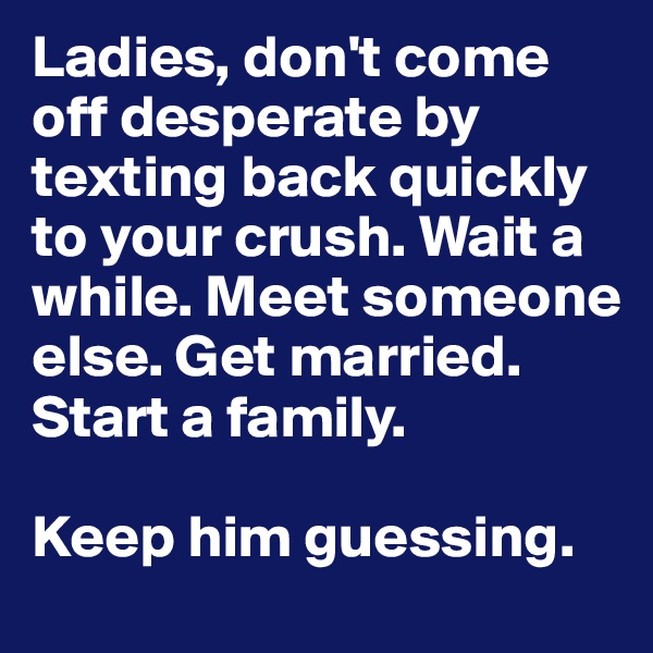 Ladies, don't come off desperate by texting back quickly to your crush. Wait a while. Meet someone else. Get married. Start a family. 

Keep him guessing. 