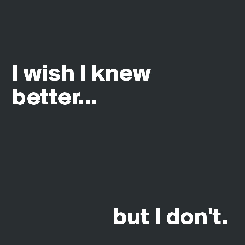 

I wish I knew better... 




                     but I don't. 