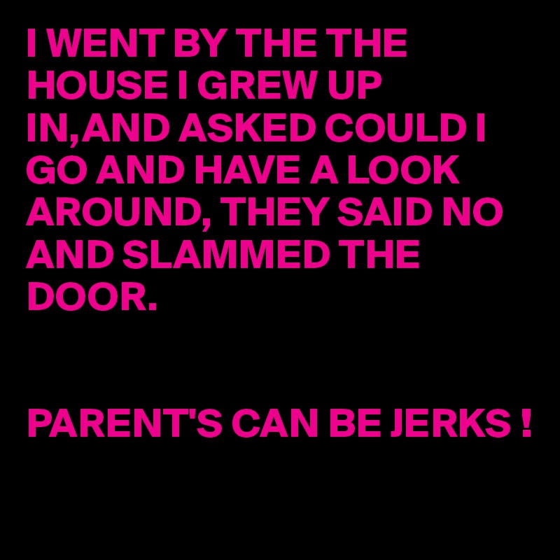 I WENT BY THE THE HOUSE I GREW UP IN,AND ASKED COULD I GO AND HAVE A LOOK AROUND, THEY SAID NO AND SLAMMED THE DOOR.


PARENT'S CAN BE JERKS !
 