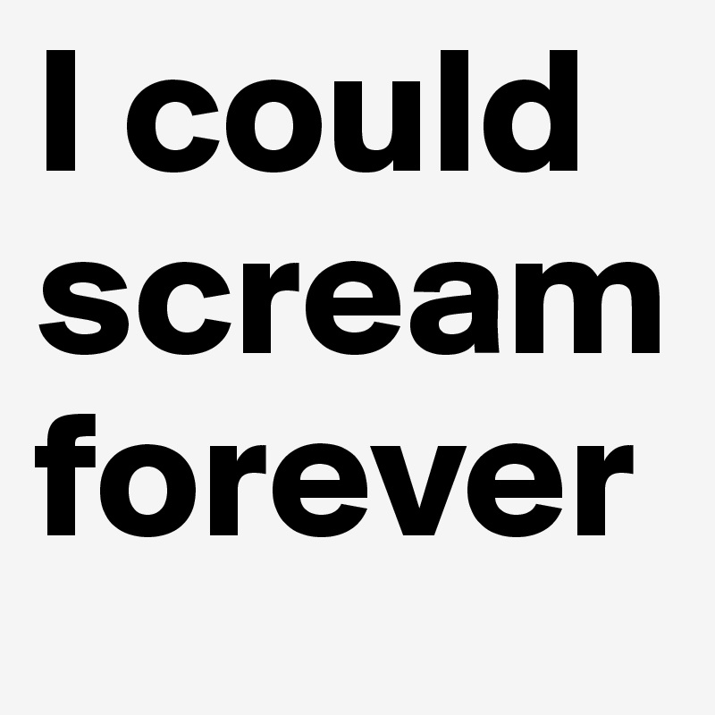 I could scream forever