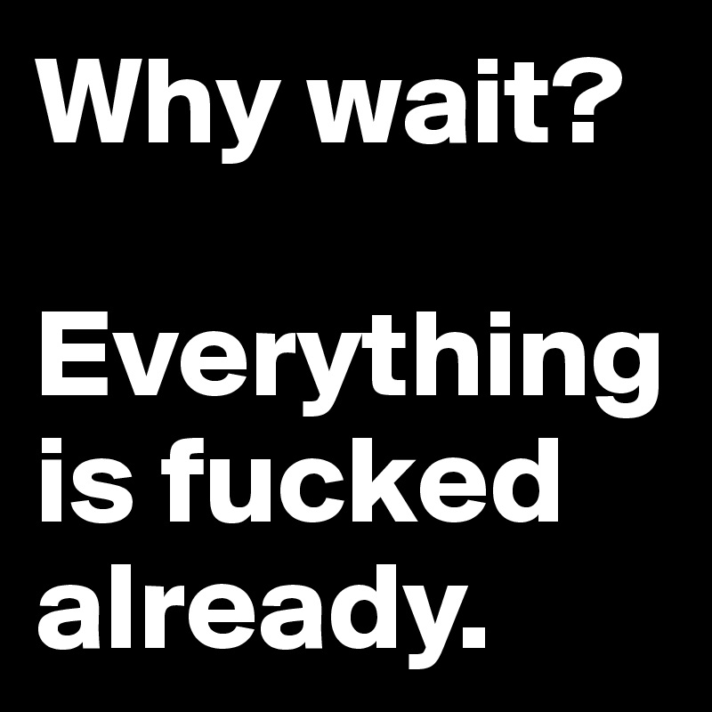 Why wait? 

Everything is fucked already.
