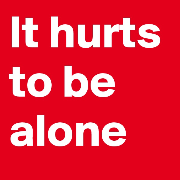 It hurts to be alone