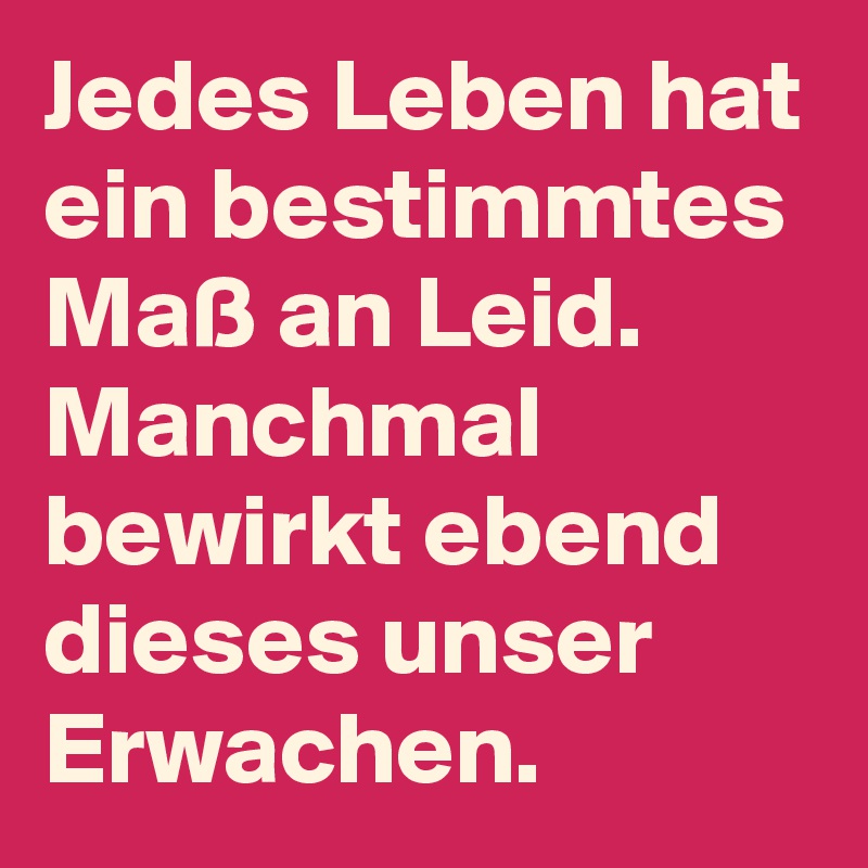 Jedes Leben hat ein bestimmtes Maß an Leid. Manchmal bewirkt ebend dieses unser Erwachen. 