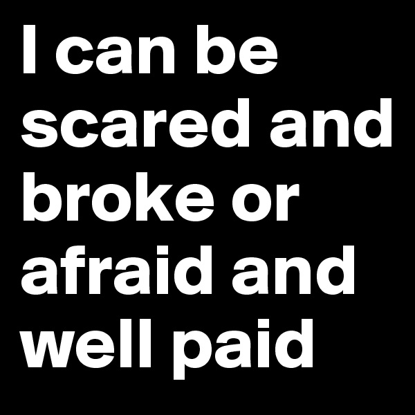 I can be scared and broke or afraid and well paid
