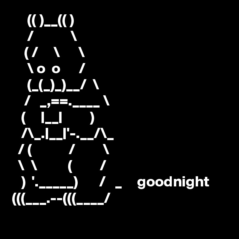      (( )__(( )
     /            \ 
    ( /     \      \
     \ o  o      /
     (_(_)_)__/  \             
    /   _,==.____ \
   (     |__|         )
   /\_.|__|'-.__/\_
  / (            /         \ 
  \  \          (         /
   )  '._____)       /   _     goodnight
(((___.--(((____/
