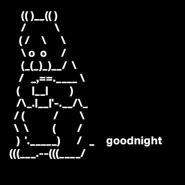      (( )__(( )
     /            \ 
    ( /     \      \
     \ o  o      /
     (_(_)_)__/  \             
    /   _,==.____ \
   (     |__|         )
   /\_.|__|'-.__/\_
  / (            /         \ 
  \  \          (         /
   )  '._____)       /   _     goodnight
(((___.--(((____/
