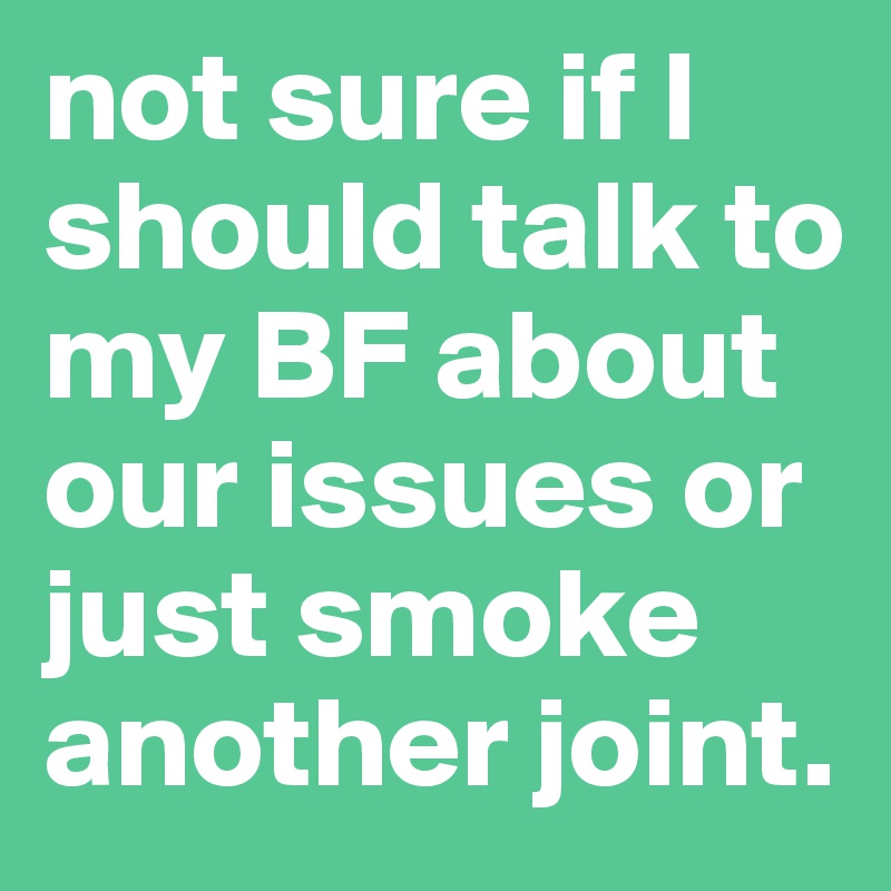 not sure if I should talk to my BF about our issues or just smoke another joint.