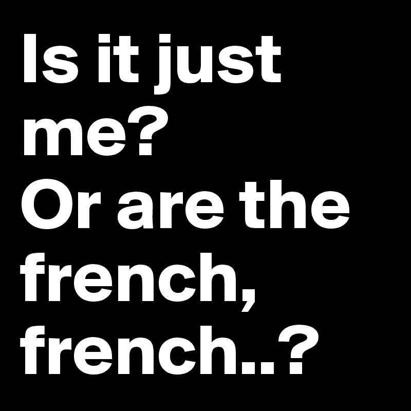 Is it just me? 
Or are the french, french..?