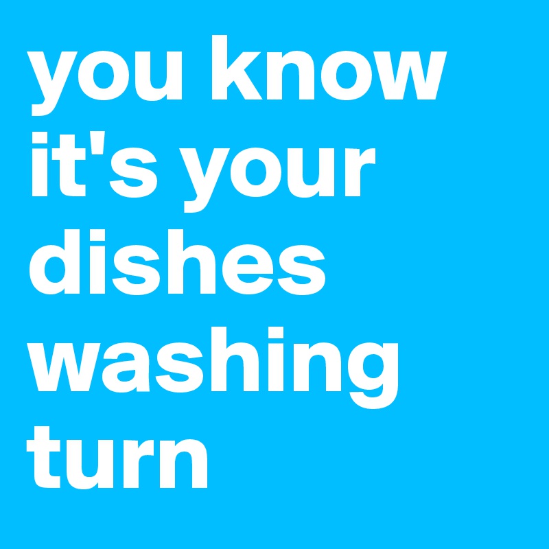 you know it's your dishes washing turn 