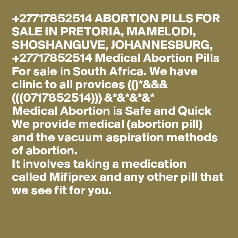 +27717852514 ABORTION PILLS FOR SALE IN PRETORIA, MAMELODI, SHOSHANGUVE, JOHANNESBURG, +27717852514 Medical Abortion Pills For sale in South Africa. We have clinic to all provices (()*&&& (((0717852514))) &*&*&*&*
Medical Abortion is Safe and Quick We provide medical (abortion pill) and the vacuum aspiration methods of abortion.
It involves taking a medication called Mifiprex and any other pill that we see fit for you. 
