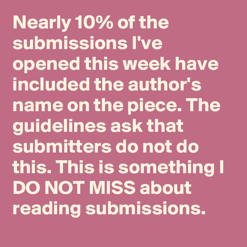 Nearly 10% of the submissions I've opened this week have included the author's name on the piece. The guidelines ask that submitters do not do this. This is something I DO NOT MISS about reading submissions.