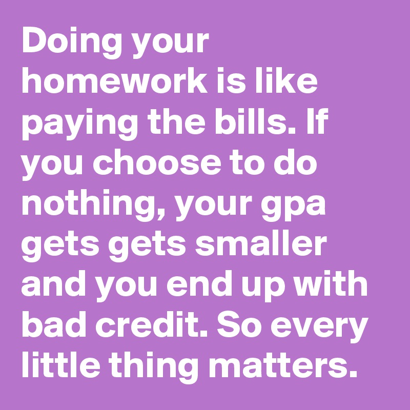 Doing your homework is like paying the bills. If you choose to do nothing, your gpa gets gets smaller and you end up with bad credit. So every little thing matters.