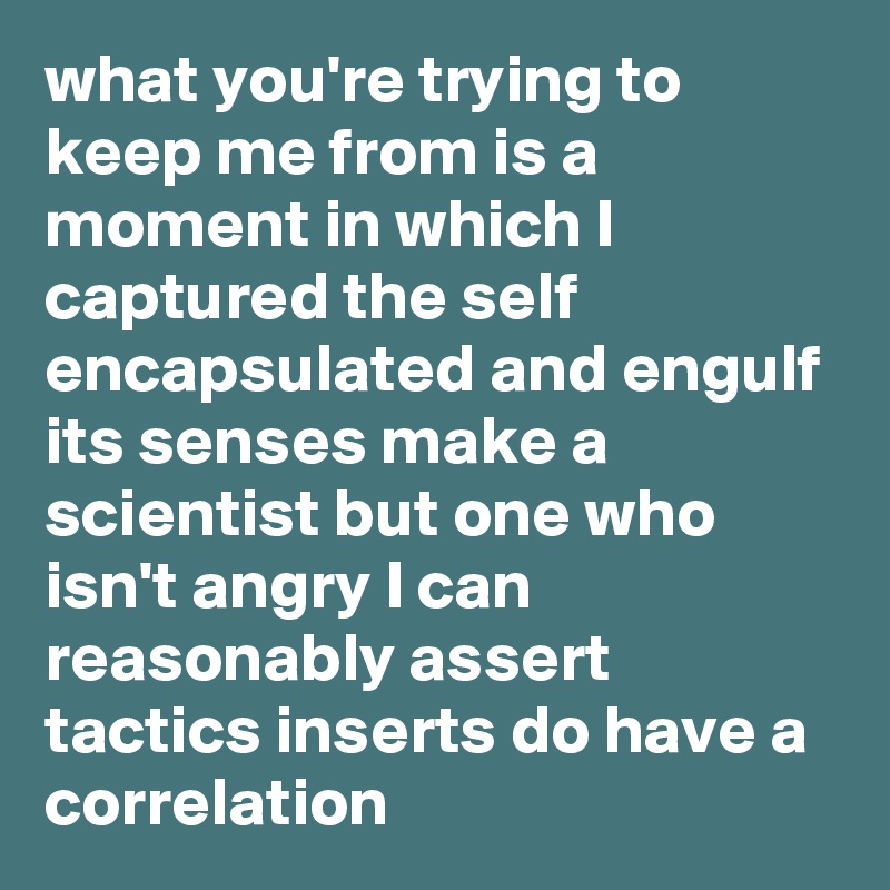 what you're trying to keep me from is a moment in which I captured the self encapsulated and engulf its senses make a scientist but one who isn't angry I can reasonably assert tactics inserts do have a correlation