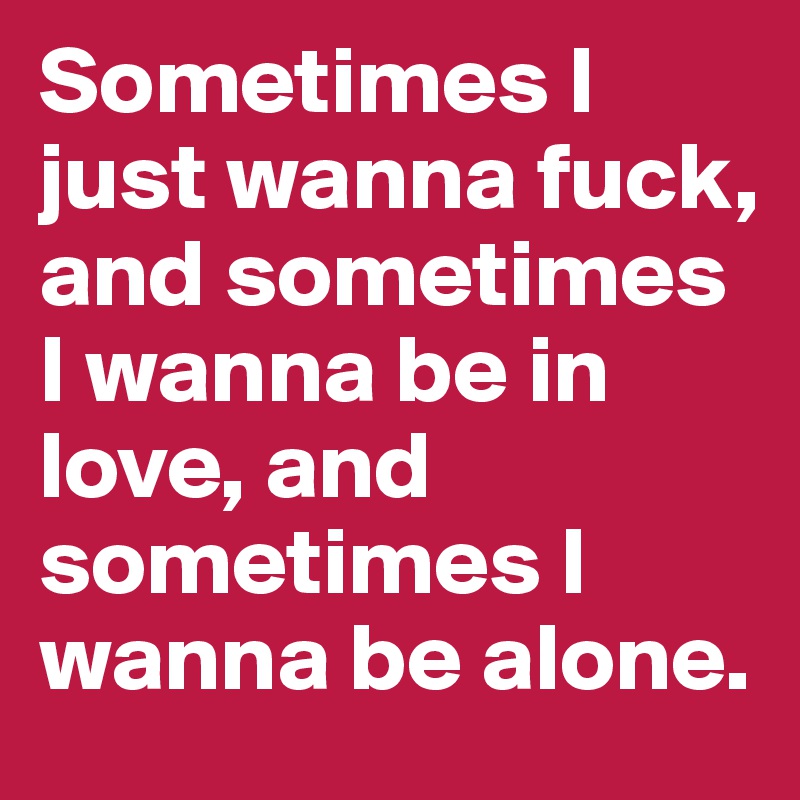 Sometimes I just wanna fuck, and sometimes I wanna be in love, and sometimes I wanna be alone.