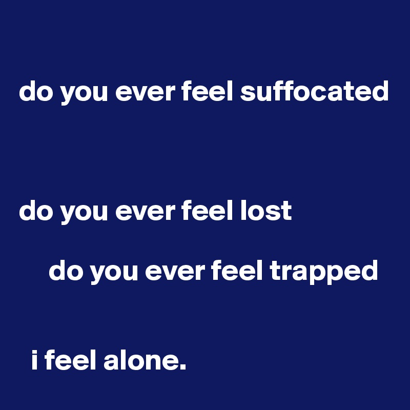 

do you ever feel suffocated
  


do you ever feel lost

     do you ever feel trapped


  i feel alone.