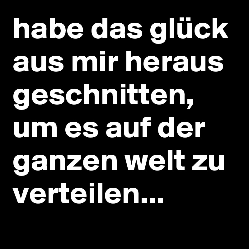 habe das glück aus mir heraus geschnitten, um es auf der ganzen welt zu verteilen...