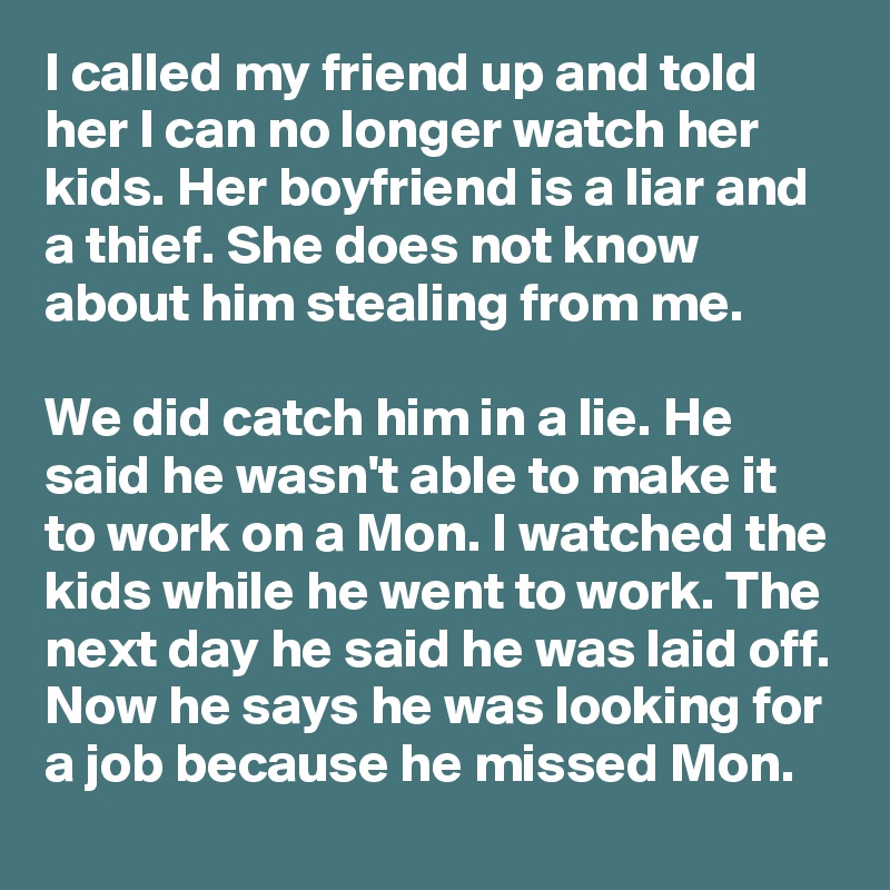 I called my friend up and told her I can no longer watch her kids. Her boyfriend is a liar and a thief. She does not know about him stealing from me.

We did catch him in a lie. He said he wasn't able to make it to work on a Mon. I watched the kids while he went to work. The next day he said he was laid off. Now he says he was looking for a job because he missed Mon.
