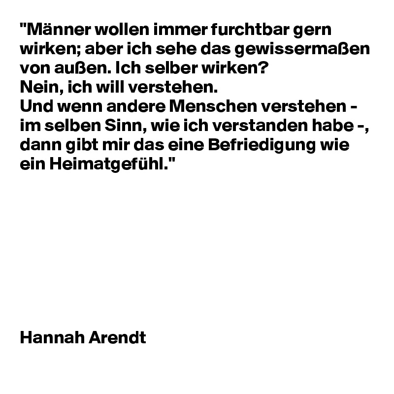 "Männer wollen immer furchtbar gern wirken; aber ich sehe das gewissermaßen von außen. Ich selber wirken? 
Nein, ich will verstehen. 
Und wenn andere Menschen verstehen - im selben Sinn, wie ich verstanden habe -, dann gibt mir das eine Befriedigung wie ein Heimatgefühl."








Hannah Arendt