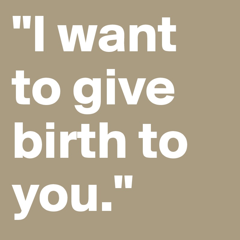 "I want to give birth to you."