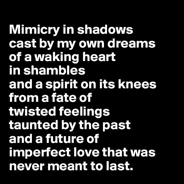 
Mimicry in shadows 
cast by my own dreams 
of a waking heart
in shambles 
and a spirit on its knees from a fate of 
twisted feelings 
taunted by the past 
and a future of 
imperfect love that was never meant to last.