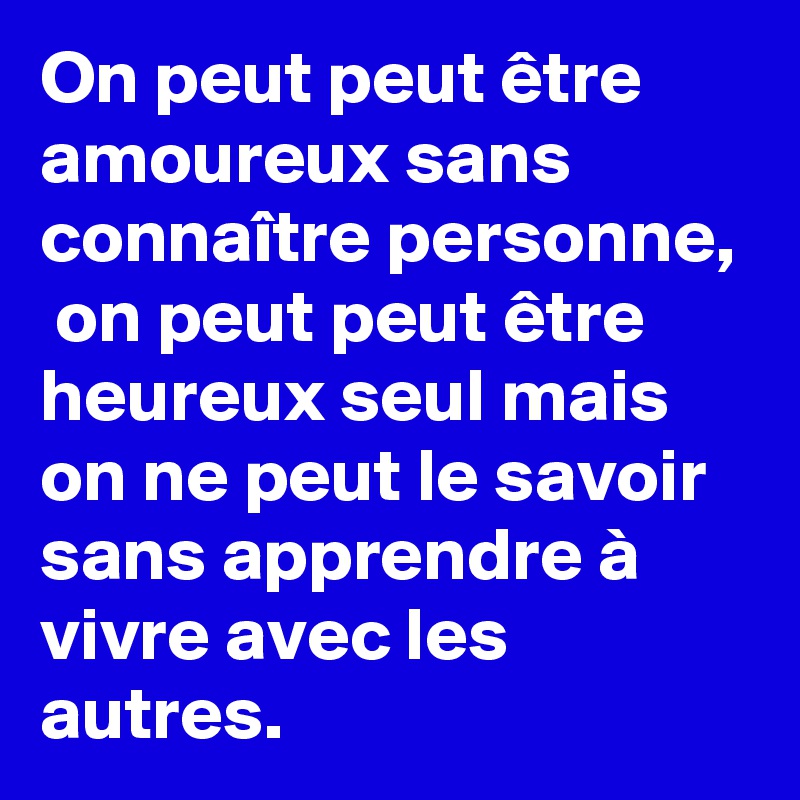 On peut peut être amoureux sans connaître personne,  on peut peut être heureux seul mais on ne peut le savoir sans apprendre à vivre avec les autres.