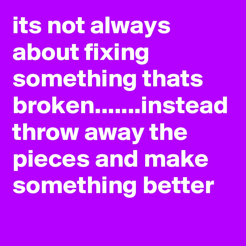 its not always about fixing something thats broken.......instead throw away the pieces and make something better